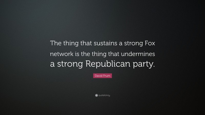 David Frum Quote: “The thing that sustains a strong Fox network is the thing that undermines a strong Republican party.”