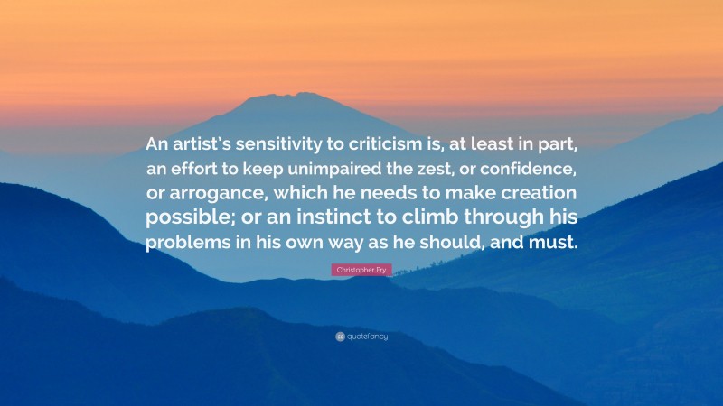 Christopher Fry Quote: “An artist’s sensitivity to criticism is, at least in part, an effort to keep unimpaired the zest, or confidence, or arrogance, which he needs to make creation possible; or an instinct to climb through his problems in his own way as he should, and must.”