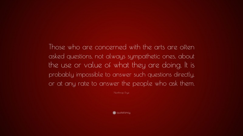 Northrop Frye Quote: “Those who are concerned with the arts are often asked questions, not always sympathetic ones, about the use or value of what they are doing. It is probably impossible to answer such questions directly, or at any rate to answer the people who ask them.”