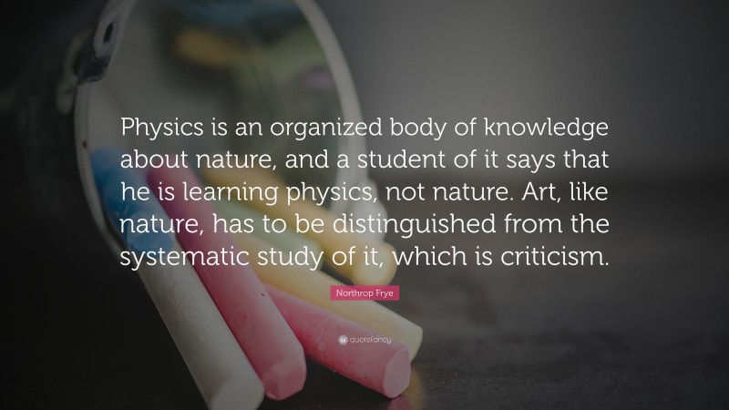 Northrop Frye Quote: “Physics is an organized body of knowledge about nature, and a student of it says that he is learning physics, not nature. Art, like nature, has to be distinguished from the systematic study of it, which is criticism.”