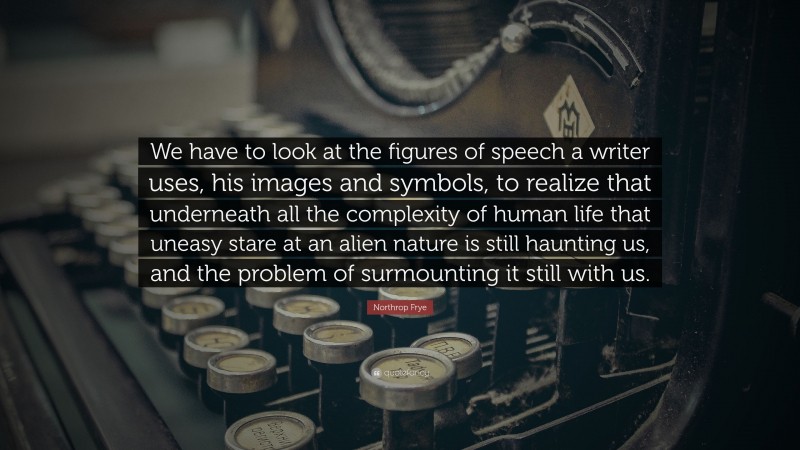 Northrop Frye Quote: “We have to look at the figures of speech a writer uses, his images and symbols, to realize that underneath all the complexity of human life that uneasy stare at an alien nature is still haunting us, and the problem of surmounting it still with us.”