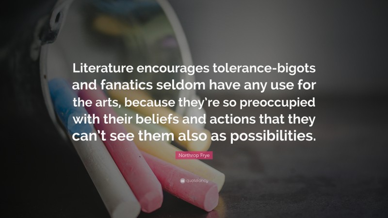 Northrop Frye Quote: “Literature encourages tolerance-bigots and fanatics seldom have any use for the arts, because they’re so preoccupied with their beliefs and actions that they can’t see them also as possibilities.”