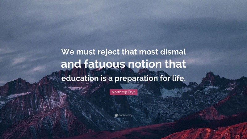 Northrop Frye Quote: “We must reject that most dismal and fatuous notion that education is a preparation for life.”