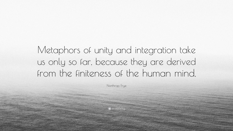 Northrop Frye Quote: “Metaphors of unity and integration take us only so far, because they are derived from the finiteness of the human mind.”