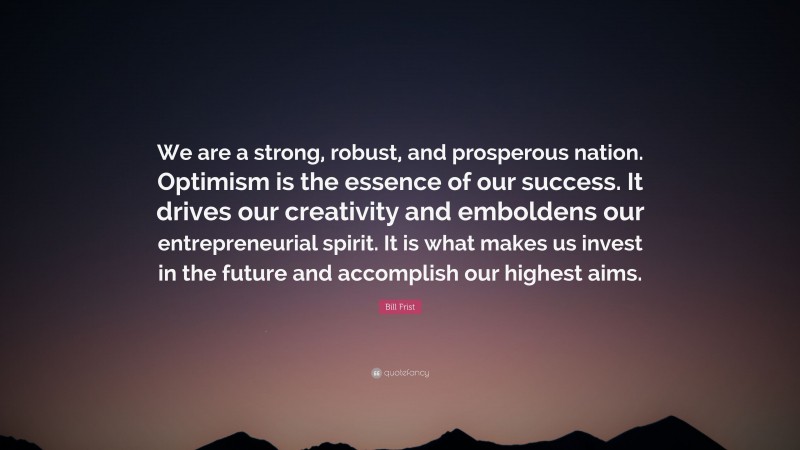 Bill Frist Quote: “We are a strong, robust, and prosperous nation. Optimism is the essence of our success. It drives our creativity and emboldens our entrepreneurial spirit. It is what makes us invest in the future and accomplish our highest aims.”