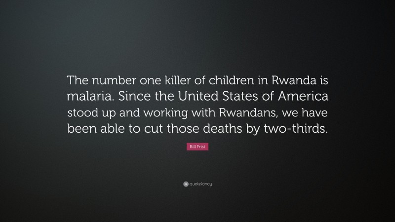 Bill Frist Quote: “The number one killer of children in Rwanda is malaria. Since the United States of America stood up and working with Rwandans, we have been able to cut those deaths by two-thirds.”