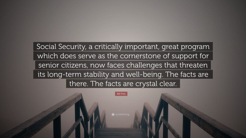 Bill Frist Quote: “Social Security, a critically important, great program which does serve as the cornerstone of support for senior citizens, now faces challenges that threaten its long-term stability and well-being. The facts are there. The facts are crystal clear.”