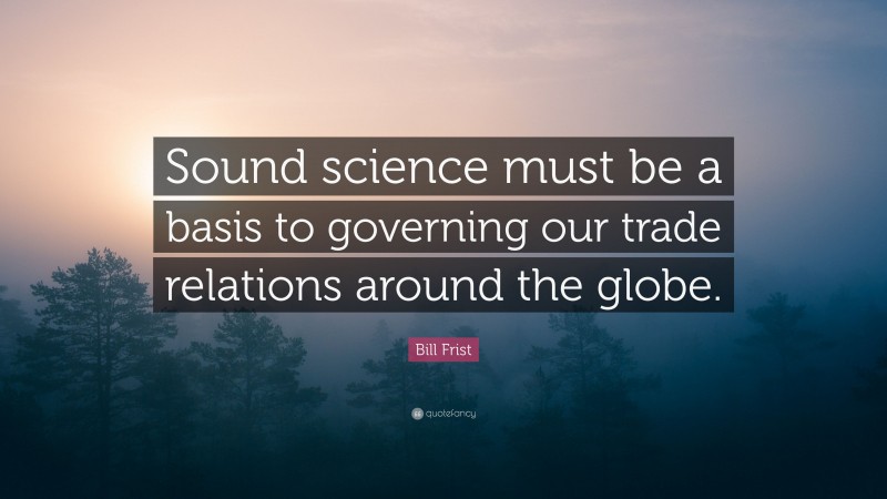 Bill Frist Quote: “Sound science must be a basis to governing our trade relations around the globe.”