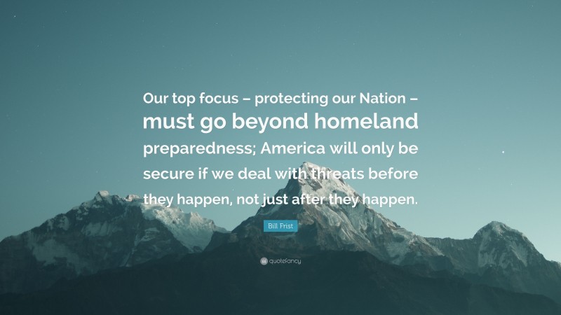 Bill Frist Quote: “Our top focus – protecting our Nation – must go beyond homeland preparedness; America will only be secure if we deal with threats before they happen, not just after they happen.”