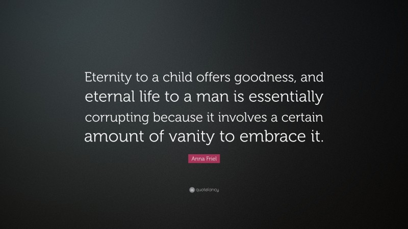 Anna Friel Quote: “Eternity to a child offers goodness, and eternal life to a man is essentially corrupting because it involves a certain amount of vanity to embrace it.”