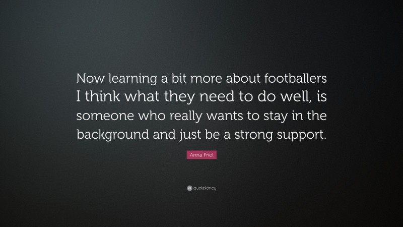 Anna Friel Quote: “Now learning a bit more about footballers I think what they need to do well, is someone who really wants to stay in the background and just be a strong support.”