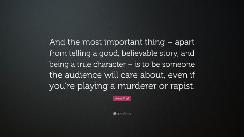 Anna Friel Quote: “And the most important thing – apart from telling a good, believable story, and being a true character – is to be someone the audience will care about, even if you’re playing a murderer or rapist.”