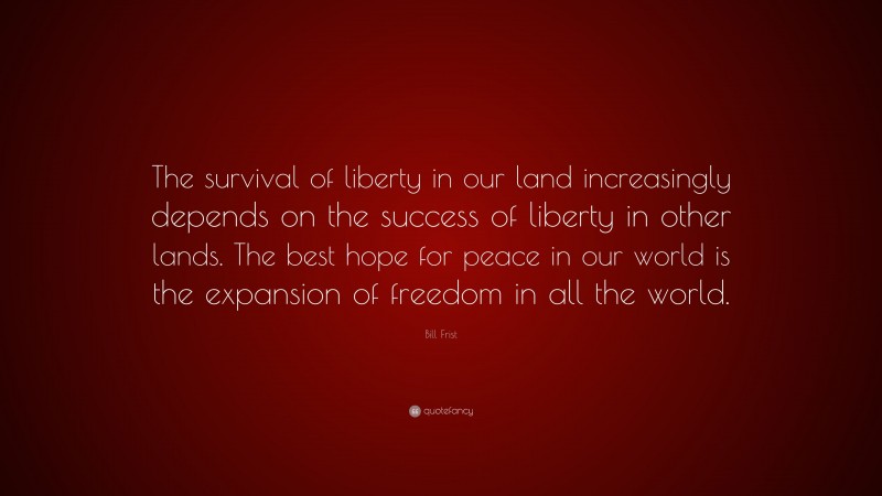 Bill Frist Quote: “The survival of liberty in our land increasingly depends on the success of liberty in other lands. The best hope for peace in our world is the expansion of freedom in all the world.”