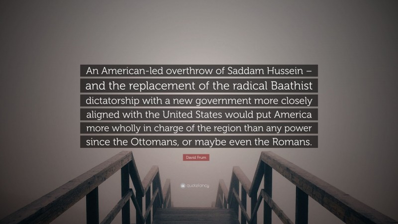 David Frum Quote: “An American-led overthrow of Saddam Hussein – and the replacement of the radical Baathist dictatorship with a new government more closely aligned with the United States would put America more wholly in charge of the region than any power since the Ottomans, or maybe even the Romans.”