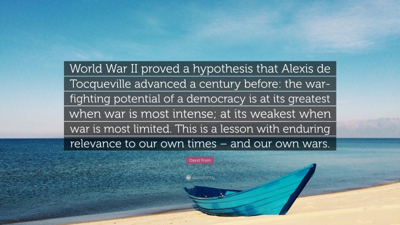 David Frum Quote: “World War II proved a hypothesis that Alexis de Tocqueville advanced a century before: the war-fighting potential of a democracy is at its greatest when war is most intense; at its weakest when war is most limited. This is a lesson with enduring relevance to our own times – and our own wars.”