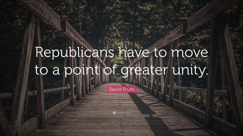 David Frum Quote: “Republicans have to move to a point of greater unity.”