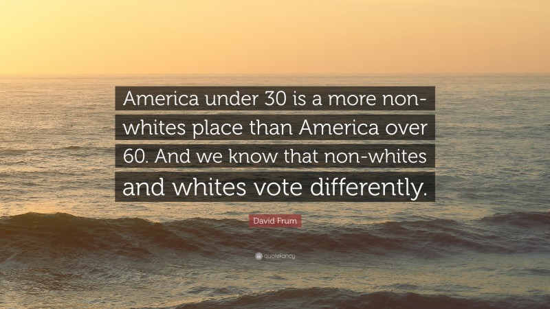 David Frum Quote: “America under 30 is a more non-whites place than America over 60. And we know that non-whites and whites vote differently.”