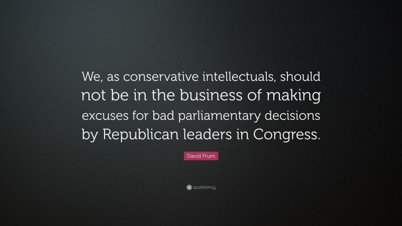 David Frum Quote: “We, as conservative intellectuals, should not be in the business of making excuses for bad parliamentary decisions by Republican leaders in Congress.”