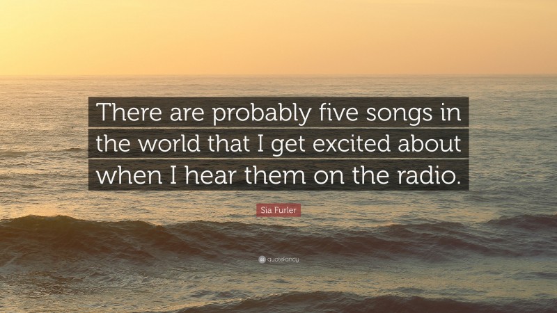 Sia Furler Quote: “There are probably five songs in the world that I get excited about when I hear them on the radio.”