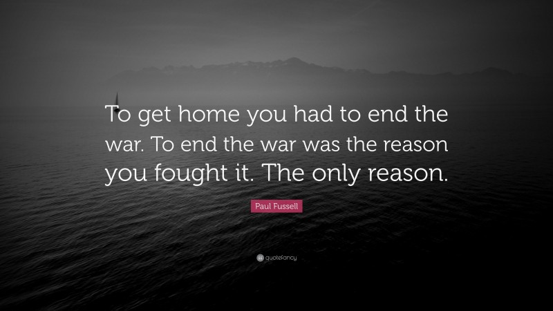 Paul Fussell Quote: “To get home you had to end the war. To end the war was the reason you fought it. The only reason.”