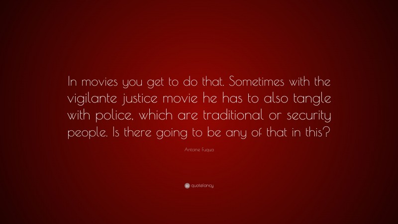 Antoine Fuqua Quote: “In movies you get to do that. Sometimes with the vigilante justice movie he has to also tangle with police, which are traditional or security people. Is there going to be any of that in this?”