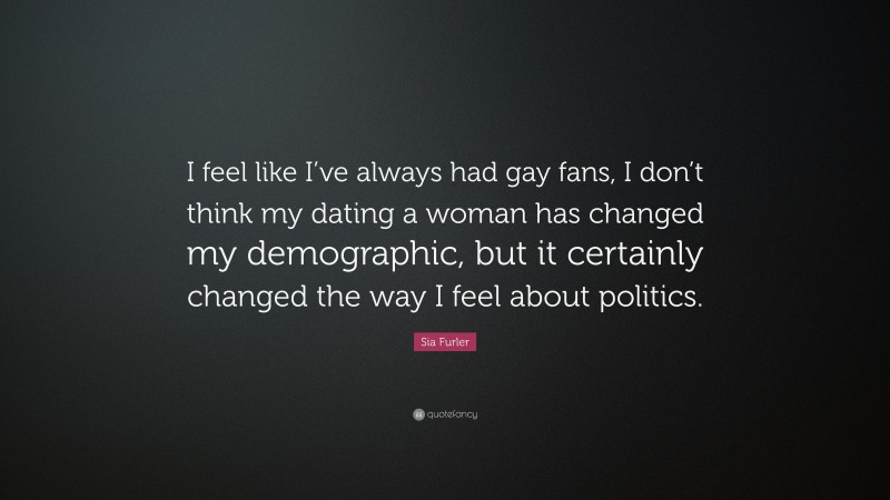Sia Furler Quote: “I feel like I’ve always had gay fans, I don’t think my dating a woman has changed my demographic, but it certainly changed the way I feel about politics.”