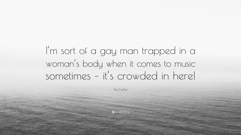 Sia Furler Quote: “I’m sort of a gay man trapped in a woman’s body when it comes to music sometimes – it’s crowded in here!”