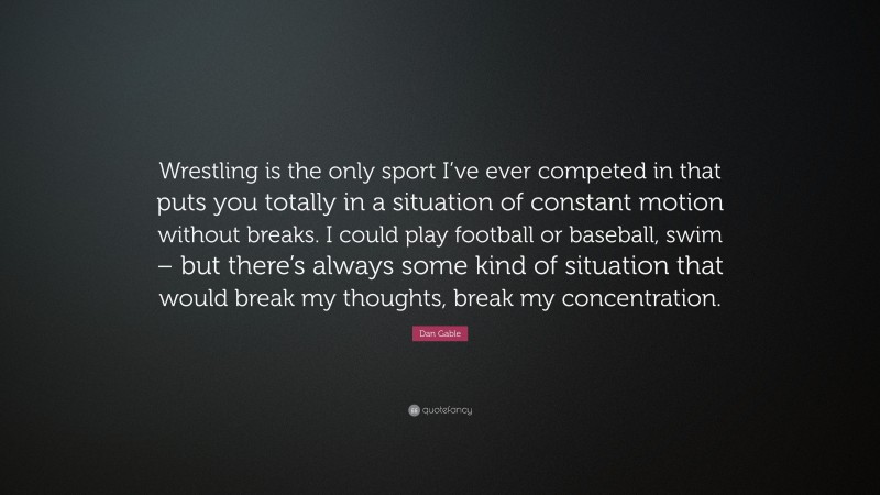 Dan Gable Quote: “Wrestling is the only sport I’ve ever competed in that puts you totally in a situation of constant motion without breaks. I could play football or baseball, swim – but there’s always some kind of situation that would break my thoughts, break my concentration.”