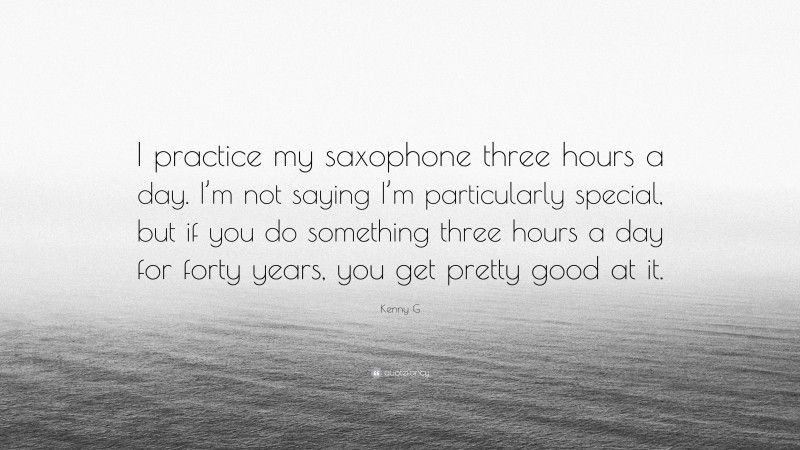 Kenny G Quote: “I practice my saxophone three hours a day. I’m not saying I’m particularly special, but if you do something three hours a day for forty years, you get pretty good at it.”