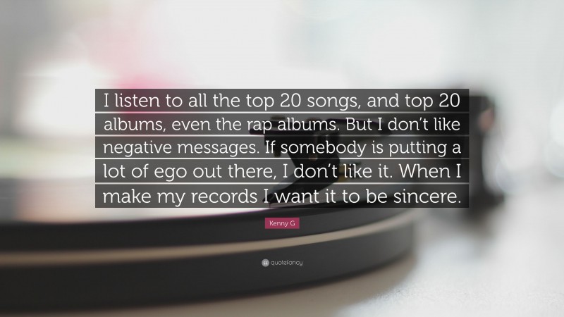 Kenny G Quote: “I listen to all the top 20 songs, and top 20 albums, even the rap albums. But I don’t like negative messages. If somebody is putting a lot of ego out there, I don’t like it. When I make my records I want it to be sincere.”