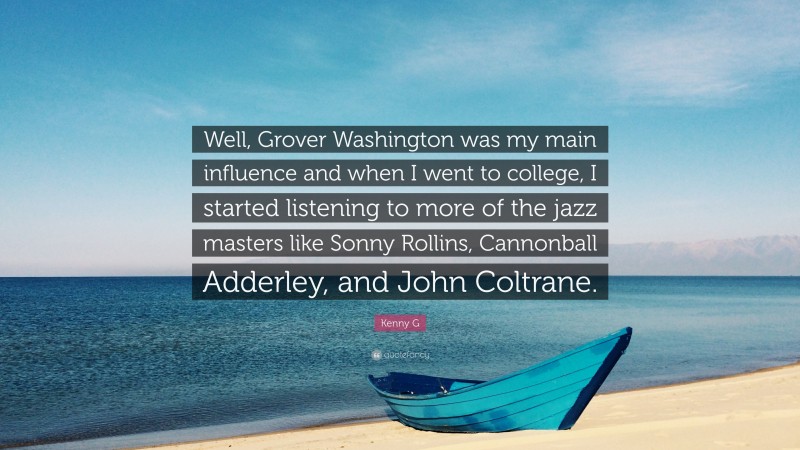 Kenny G Quote: “Well, Grover Washington was my main influence and when I went to college, I started listening to more of the jazz masters like Sonny Rollins, Cannonball Adderley, and John Coltrane.”