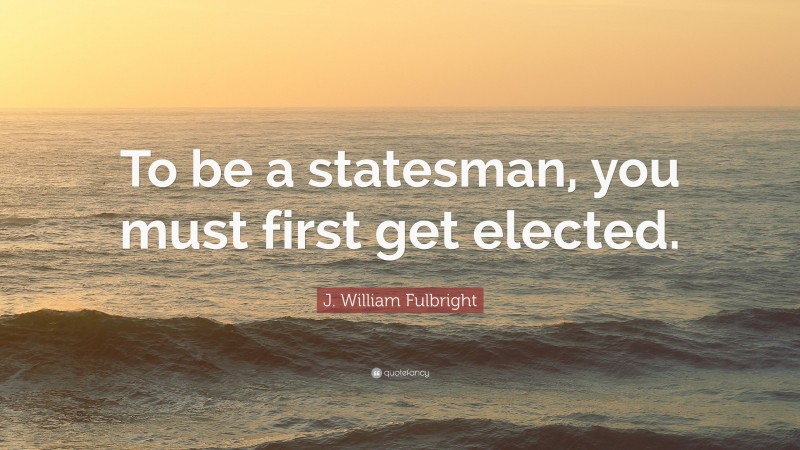 J. William Fulbright Quote: “To be a statesman, you must first get elected.”