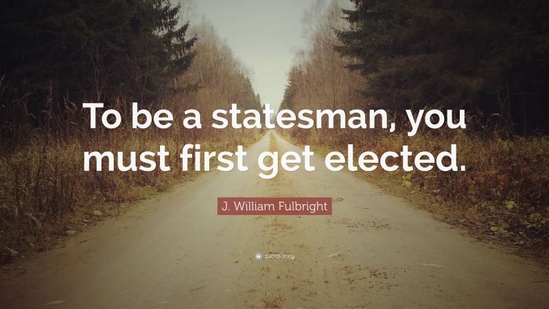 J. William Fulbright Quote: “To be a statesman, you must first get elected.”