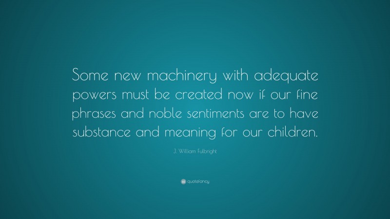 J. William Fulbright Quote: “Some new machinery with adequate powers must be created now if our fine phrases and noble sentiments are to have substance and meaning for our children.”