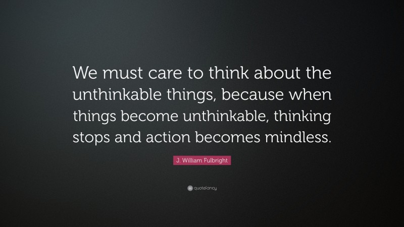 J. William Fulbright Quote: “We must care to think about the unthinkable things, because when things become unthinkable, thinking stops and action becomes mindless.”