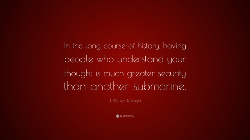 J. William Fulbright Quote: “In the long course of history, having people who understand your thought is much greater security than another submarine.”
