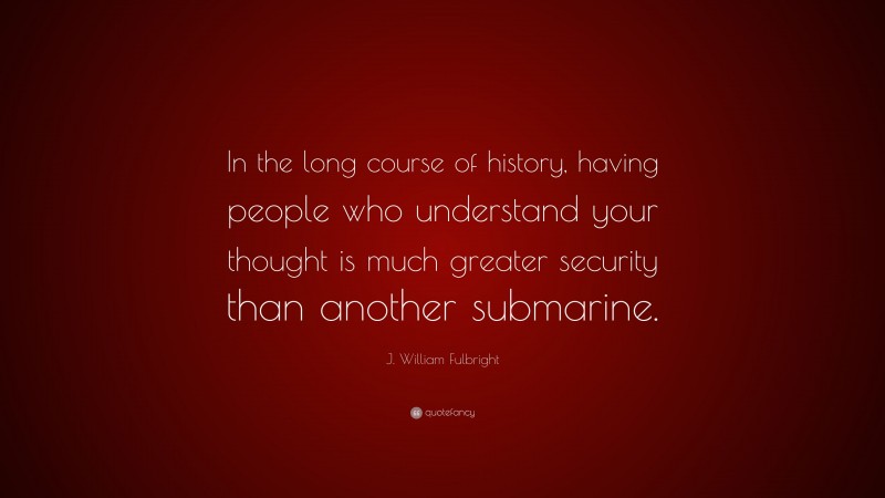 J. William Fulbright Quote: “In the long course of history, having people who understand your thought is much greater security than another submarine.”