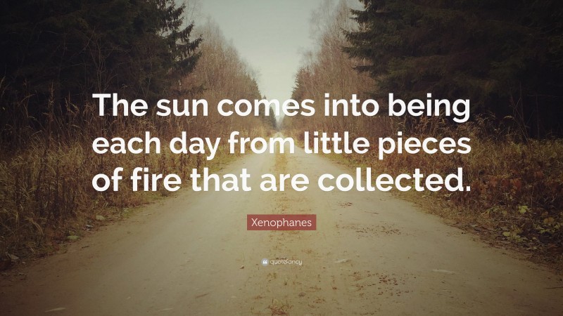 Xenophanes Quote: “The sun comes into being each day from little pieces of fire that are collected.”