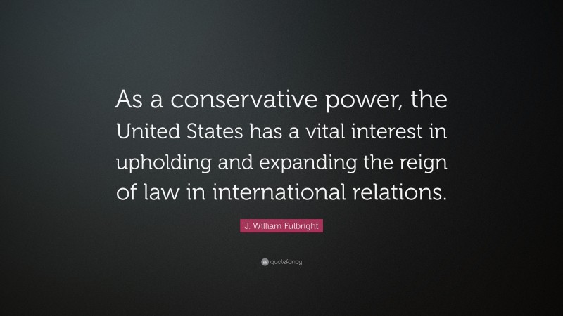 J. William Fulbright Quote: “As a conservative power, the United States has a vital interest in upholding and expanding the reign of law in international relations.”