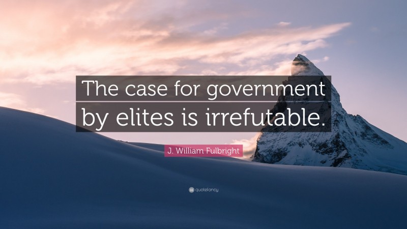 J. William Fulbright Quote: “The case for government by elites is irrefutable.”