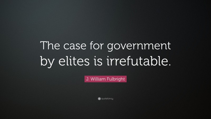 J. William Fulbright Quote: “The case for government by elites is irrefutable.”