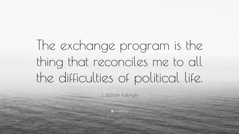 J. William Fulbright Quote: “The exchange program is the thing that reconciles me to all the difficulties of political life.”