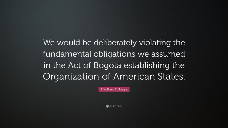 J. William Fulbright Quote: “We would be deliberately violating the fundamental obligations we assumed in the Act of Bogota establishing the Organization of American States.”
