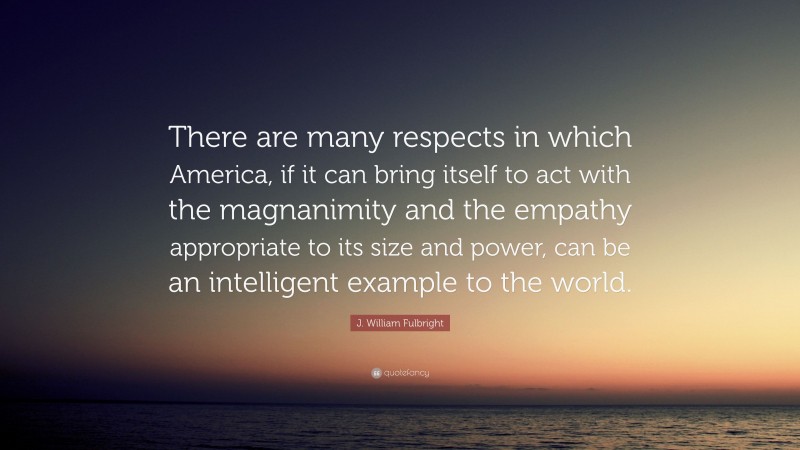 J. William Fulbright Quote: “There are many respects in which America, if it can bring itself to act with the magnanimity and the empathy appropriate to its size and power, can be an intelligent example to the world.”