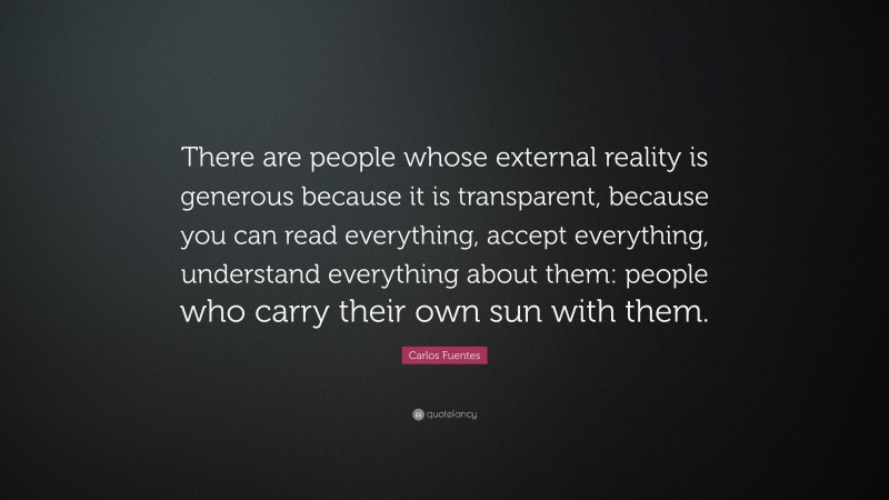 Carlos Fuentes Quote: “There are people whose external reality is generous because it is transparent, because you can read everything, accept everything, understand everything about them: people who carry their own sun with them.”
