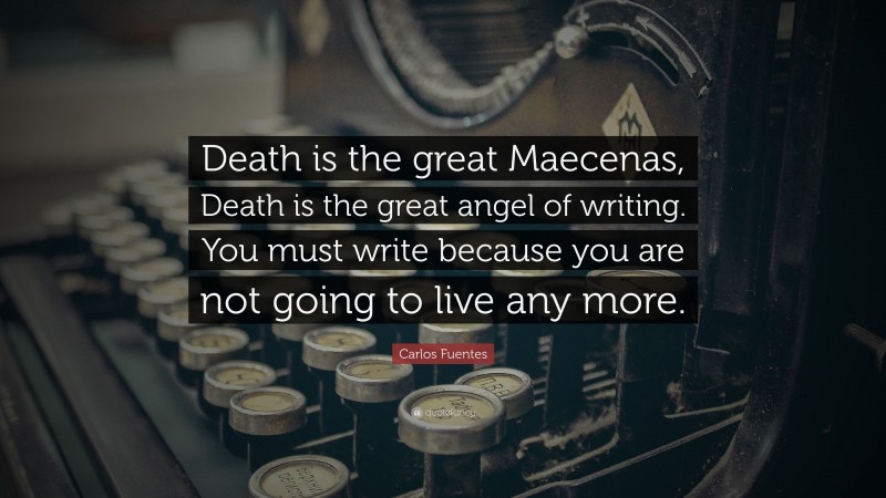 Carlos Fuentes Quote: “Death is the great Maecenas, Death is the great angel of writing. You must write because you are not going to live any more.”