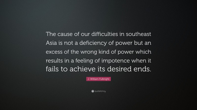 J. William Fulbright Quote: “The cause of our difficulties in southeast Asia is not a deficiency of power but an excess of the wrong kind of power which results in a feeling of impotence when it fails to achieve its desired ends.”