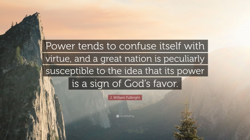 J. William Fulbright Quote: “Power tends to confuse itself with virtue, and a great nation is peculiarly susceptible to the idea that its power is a sign of God’s favor.”