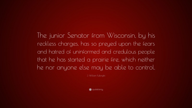 J. William Fulbright Quote: “The junior Senator from Wisconsin, by his reckless charges, has so preyed upon the fears and hatred of uninformed and credulous people that he has started a prairie fire, which neither he nor anyone else may be able to control.”