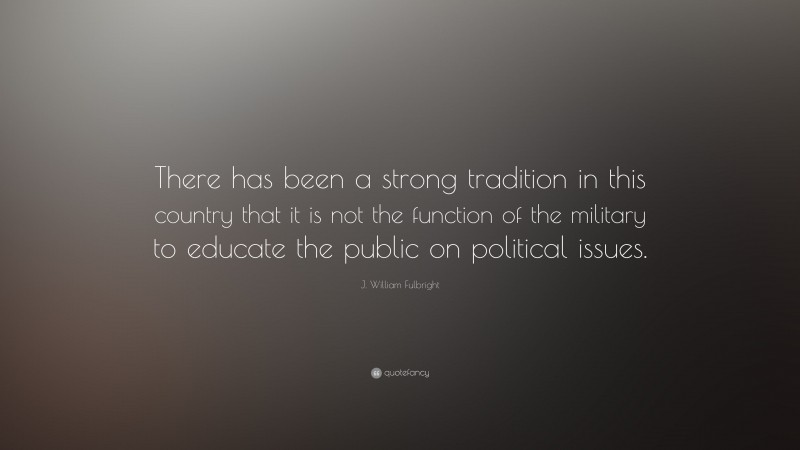 J. William Fulbright Quote: “There has been a strong tradition in this country that it is not the function of the military to educate the public on political issues.”